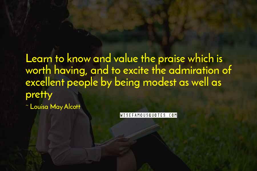 Louisa May Alcott Quotes: Learn to know and value the praise which is worth having, and to excite the admiration of excellent people by being modest as well as pretty