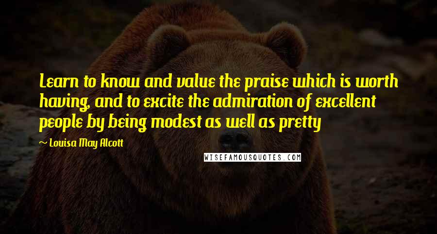 Louisa May Alcott Quotes: Learn to know and value the praise which is worth having, and to excite the admiration of excellent people by being modest as well as pretty