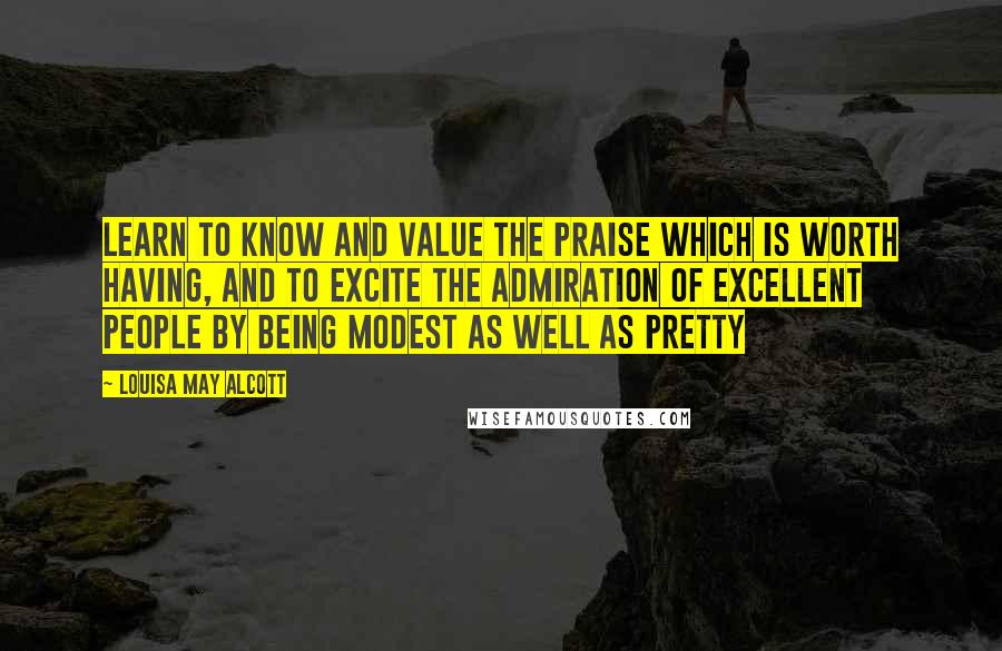 Louisa May Alcott Quotes: Learn to know and value the praise which is worth having, and to excite the admiration of excellent people by being modest as well as pretty