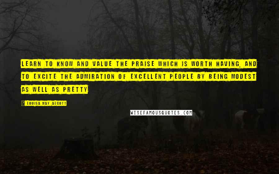 Louisa May Alcott Quotes: Learn to know and value the praise which is worth having, and to excite the admiration of excellent people by being modest as well as pretty