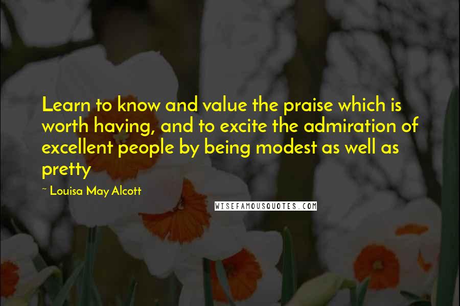 Louisa May Alcott Quotes: Learn to know and value the praise which is worth having, and to excite the admiration of excellent people by being modest as well as pretty