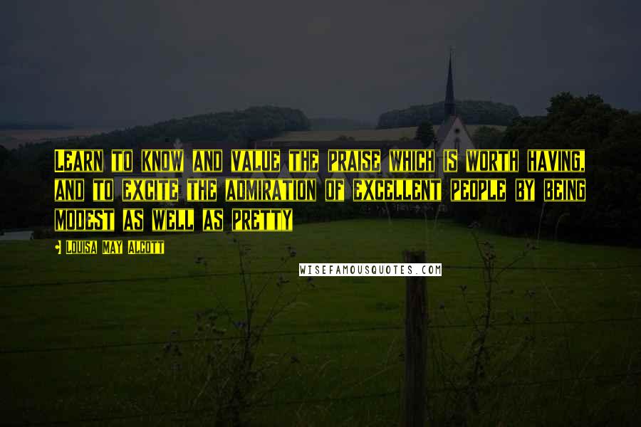 Louisa May Alcott Quotes: Learn to know and value the praise which is worth having, and to excite the admiration of excellent people by being modest as well as pretty