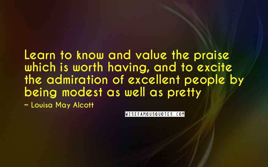 Louisa May Alcott Quotes: Learn to know and value the praise which is worth having, and to excite the admiration of excellent people by being modest as well as pretty
