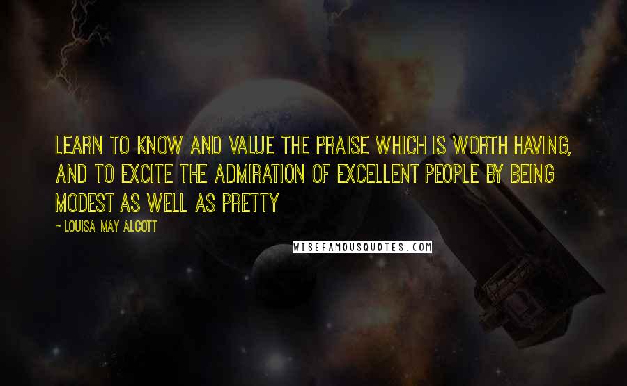 Louisa May Alcott Quotes: Learn to know and value the praise which is worth having, and to excite the admiration of excellent people by being modest as well as pretty