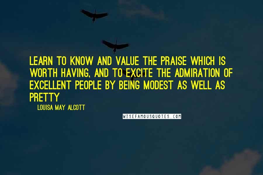 Louisa May Alcott Quotes: Learn to know and value the praise which is worth having, and to excite the admiration of excellent people by being modest as well as pretty