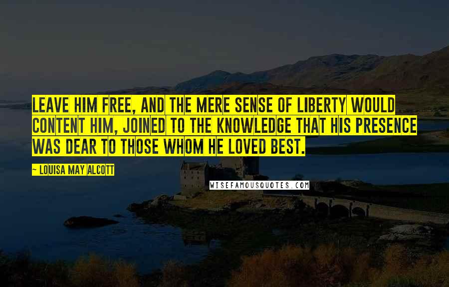 Louisa May Alcott Quotes: Leave him free, and the mere sense of liberty would content him, joined to the knowledge that his presence was dear to those whom he loved best.