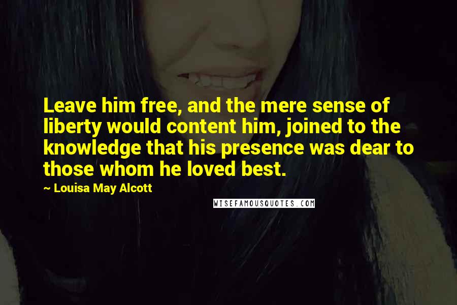 Louisa May Alcott Quotes: Leave him free, and the mere sense of liberty would content him, joined to the knowledge that his presence was dear to those whom he loved best.