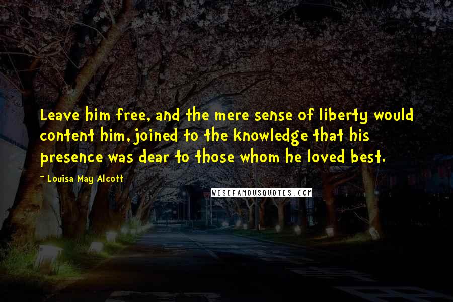 Louisa May Alcott Quotes: Leave him free, and the mere sense of liberty would content him, joined to the knowledge that his presence was dear to those whom he loved best.