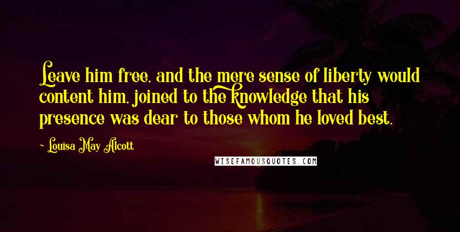 Louisa May Alcott Quotes: Leave him free, and the mere sense of liberty would content him, joined to the knowledge that his presence was dear to those whom he loved best.