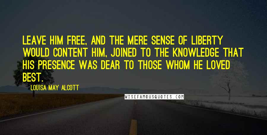 Louisa May Alcott Quotes: Leave him free, and the mere sense of liberty would content him, joined to the knowledge that his presence was dear to those whom he loved best.