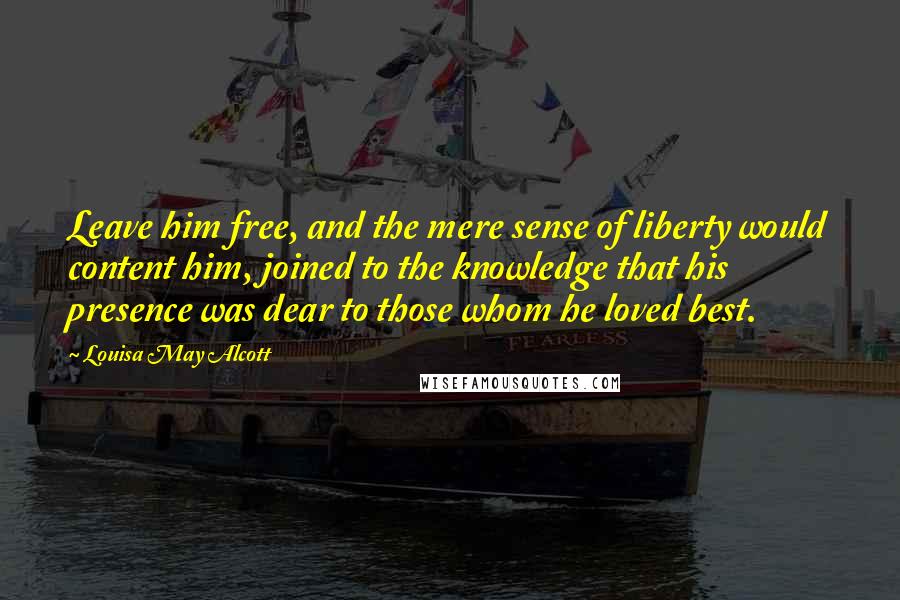 Louisa May Alcott Quotes: Leave him free, and the mere sense of liberty would content him, joined to the knowledge that his presence was dear to those whom he loved best.