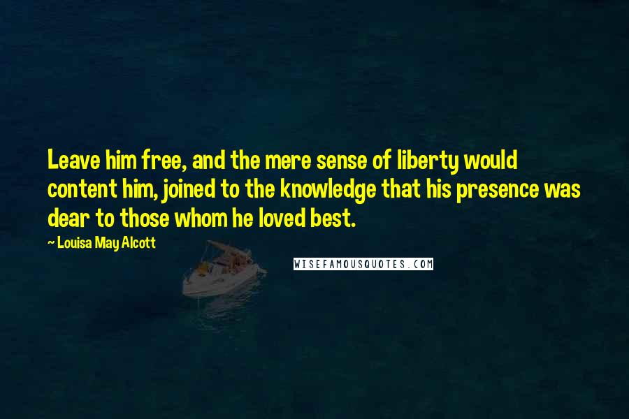 Louisa May Alcott Quotes: Leave him free, and the mere sense of liberty would content him, joined to the knowledge that his presence was dear to those whom he loved best.