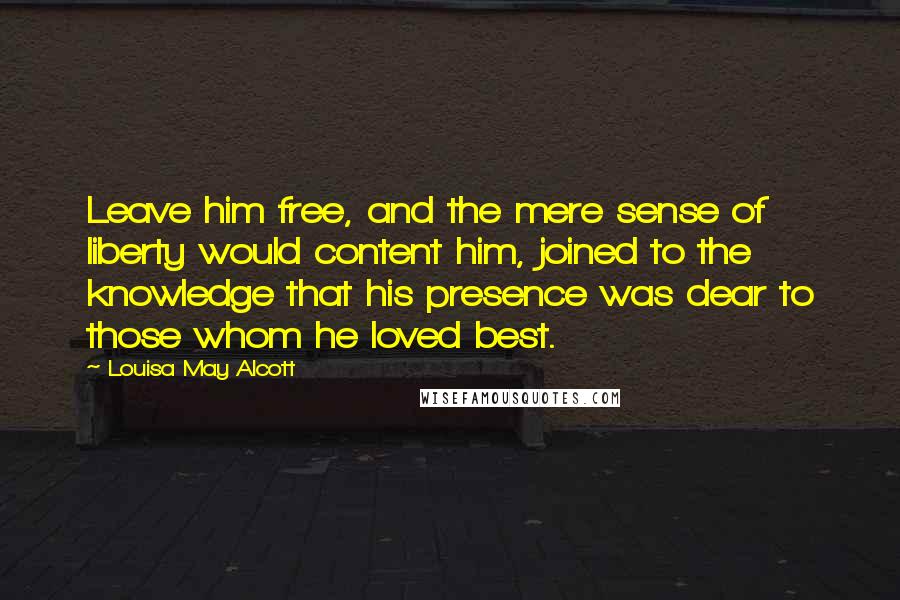 Louisa May Alcott Quotes: Leave him free, and the mere sense of liberty would content him, joined to the knowledge that his presence was dear to those whom he loved best.