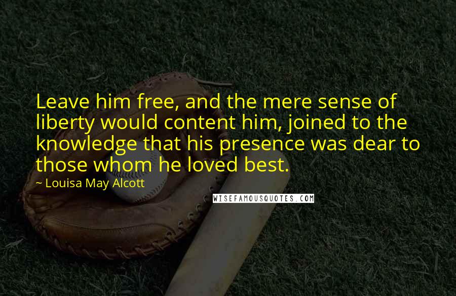 Louisa May Alcott Quotes: Leave him free, and the mere sense of liberty would content him, joined to the knowledge that his presence was dear to those whom he loved best.