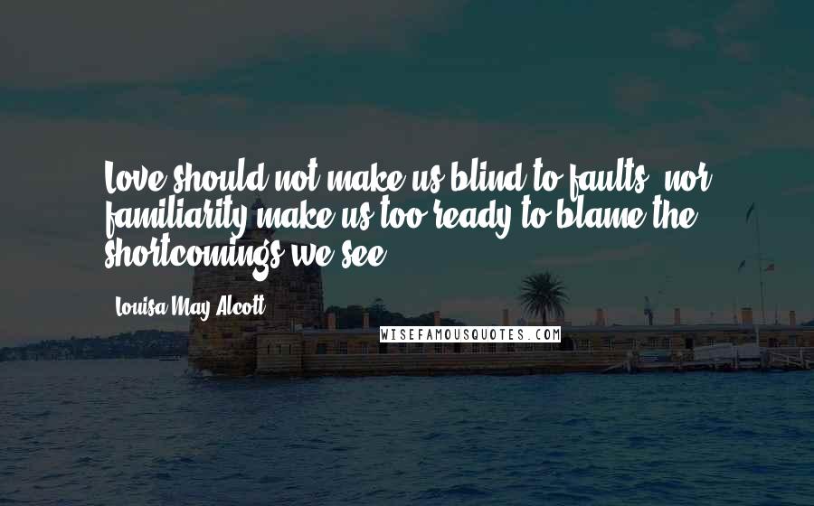 Louisa May Alcott Quotes: Love should not make us blind to faults, nor familiarity make us too ready to blame the shortcomings we see.