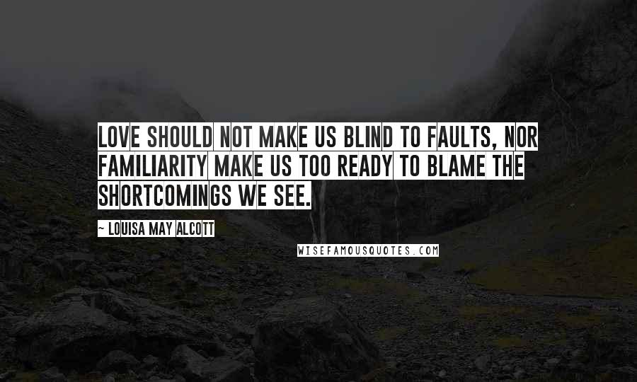 Louisa May Alcott Quotes: Love should not make us blind to faults, nor familiarity make us too ready to blame the shortcomings we see.