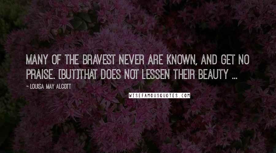 Louisa May Alcott Quotes: Many of the bravest never are known, and get no praise. [But]that does not lessen their beauty ...