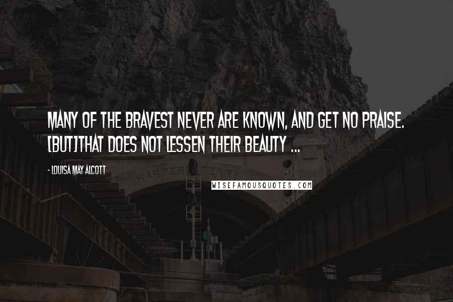 Louisa May Alcott Quotes: Many of the bravest never are known, and get no praise. [But]that does not lessen their beauty ...