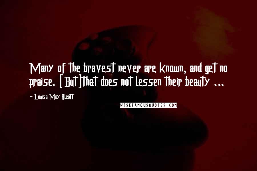 Louisa May Alcott Quotes: Many of the bravest never are known, and get no praise. [But]that does not lessen their beauty ...