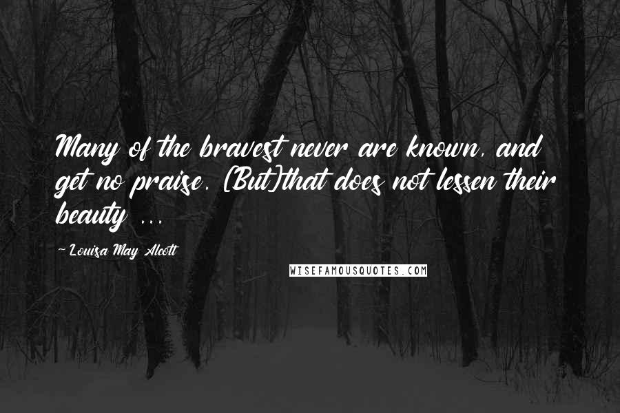 Louisa May Alcott Quotes: Many of the bravest never are known, and get no praise. [But]that does not lessen their beauty ...