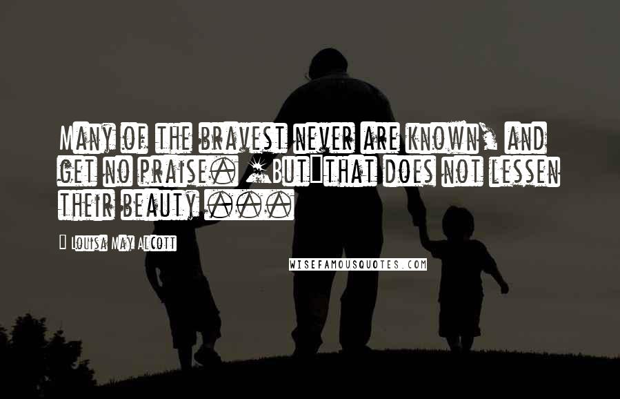 Louisa May Alcott Quotes: Many of the bravest never are known, and get no praise. [But]that does not lessen their beauty ...