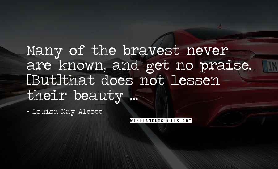 Louisa May Alcott Quotes: Many of the bravest never are known, and get no praise. [But]that does not lessen their beauty ...