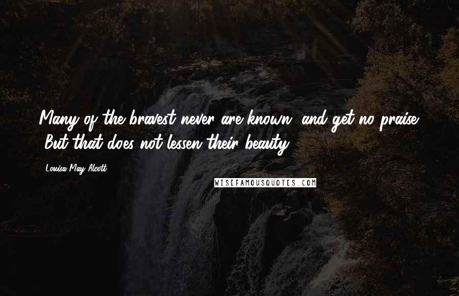 Louisa May Alcott Quotes: Many of the bravest never are known, and get no praise. [But]that does not lessen their beauty ...