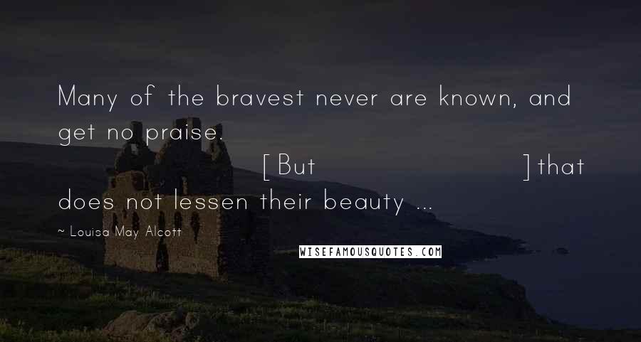 Louisa May Alcott Quotes: Many of the bravest never are known, and get no praise. [But]that does not lessen their beauty ...