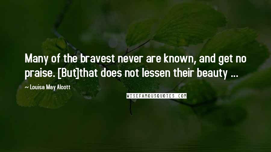 Louisa May Alcott Quotes: Many of the bravest never are known, and get no praise. [But]that does not lessen their beauty ...