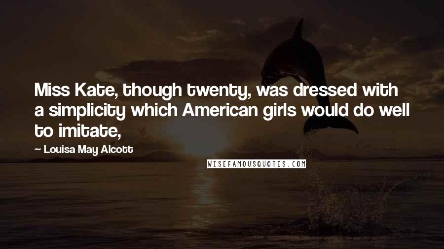 Louisa May Alcott Quotes: Miss Kate, though twenty, was dressed with a simplicity which American girls would do well to imitate,