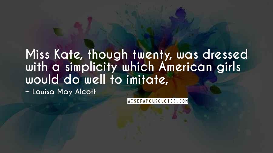 Louisa May Alcott Quotes: Miss Kate, though twenty, was dressed with a simplicity which American girls would do well to imitate,