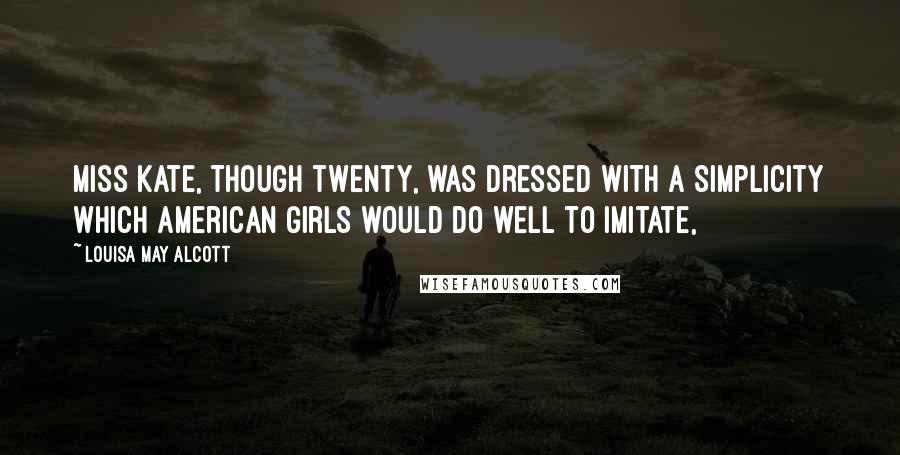 Louisa May Alcott Quotes: Miss Kate, though twenty, was dressed with a simplicity which American girls would do well to imitate,