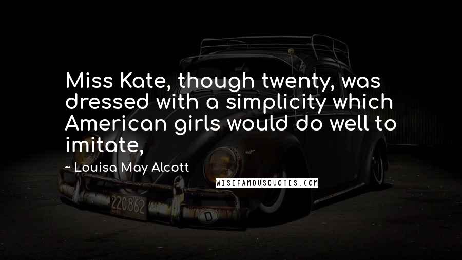 Louisa May Alcott Quotes: Miss Kate, though twenty, was dressed with a simplicity which American girls would do well to imitate,