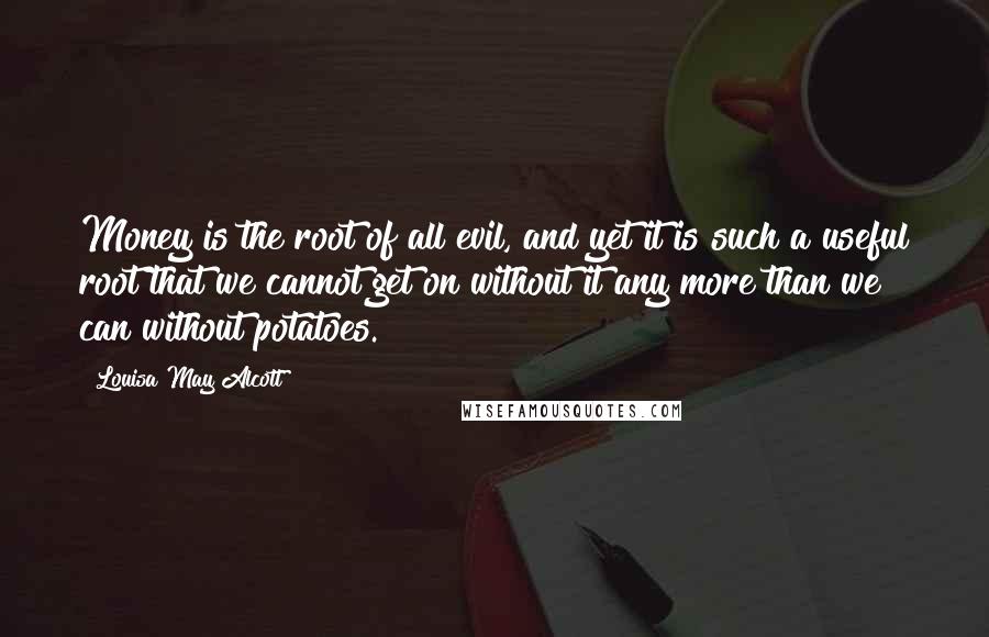 Louisa May Alcott Quotes: Money is the root of all evil, and yet it is such a useful root that we cannot get on without it any more than we can without potatoes.