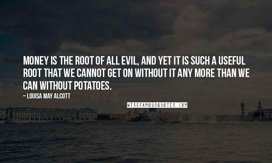 Louisa May Alcott Quotes: Money is the root of all evil, and yet it is such a useful root that we cannot get on without it any more than we can without potatoes.