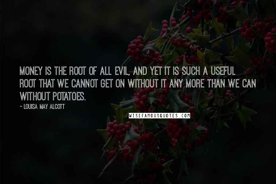 Louisa May Alcott Quotes: Money is the root of all evil, and yet it is such a useful root that we cannot get on without it any more than we can without potatoes.