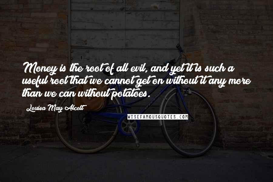 Louisa May Alcott Quotes: Money is the root of all evil, and yet it is such a useful root that we cannot get on without it any more than we can without potatoes.