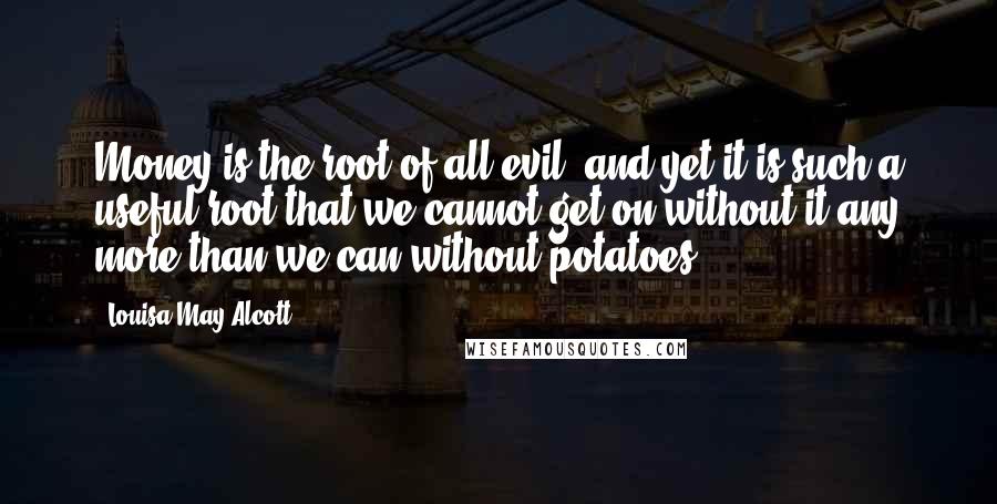 Louisa May Alcott Quotes: Money is the root of all evil, and yet it is such a useful root that we cannot get on without it any more than we can without potatoes.