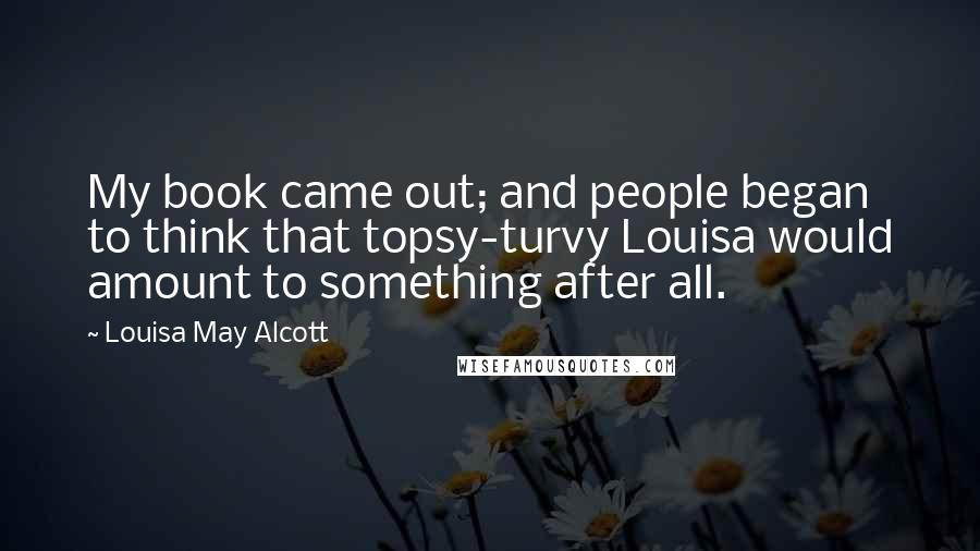 Louisa May Alcott Quotes: My book came out; and people began to think that topsy-turvy Louisa would amount to something after all.