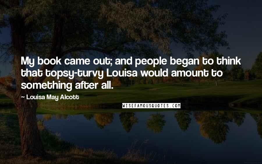 Louisa May Alcott Quotes: My book came out; and people began to think that topsy-turvy Louisa would amount to something after all.