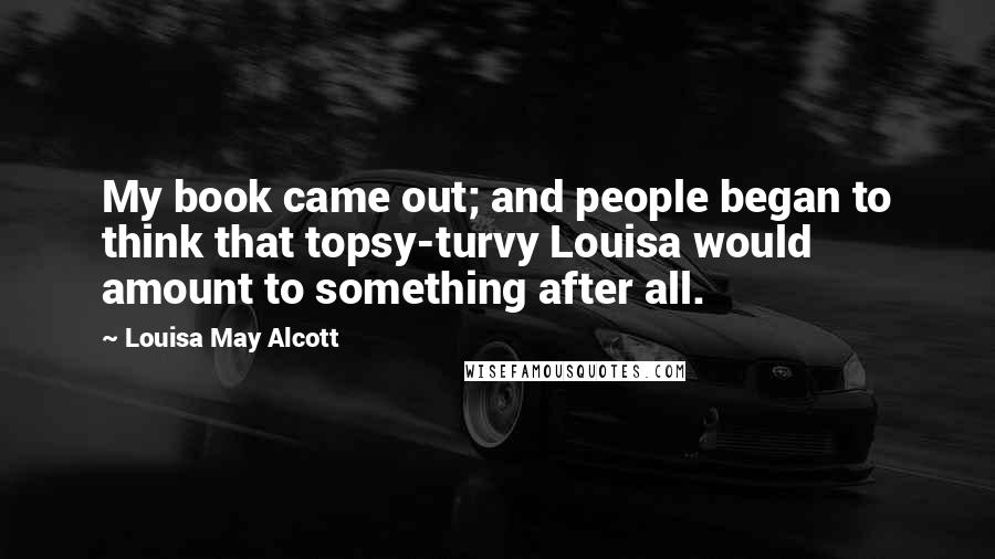 Louisa May Alcott Quotes: My book came out; and people began to think that topsy-turvy Louisa would amount to something after all.