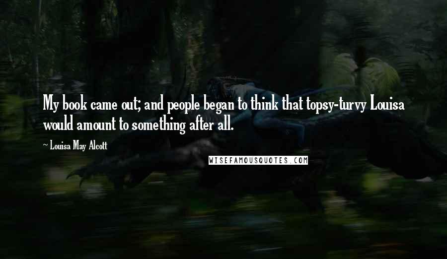 Louisa May Alcott Quotes: My book came out; and people began to think that topsy-turvy Louisa would amount to something after all.