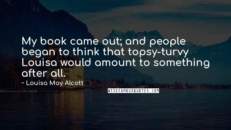 Louisa May Alcott Quotes: My book came out; and people began to think that topsy-turvy Louisa would amount to something after all.