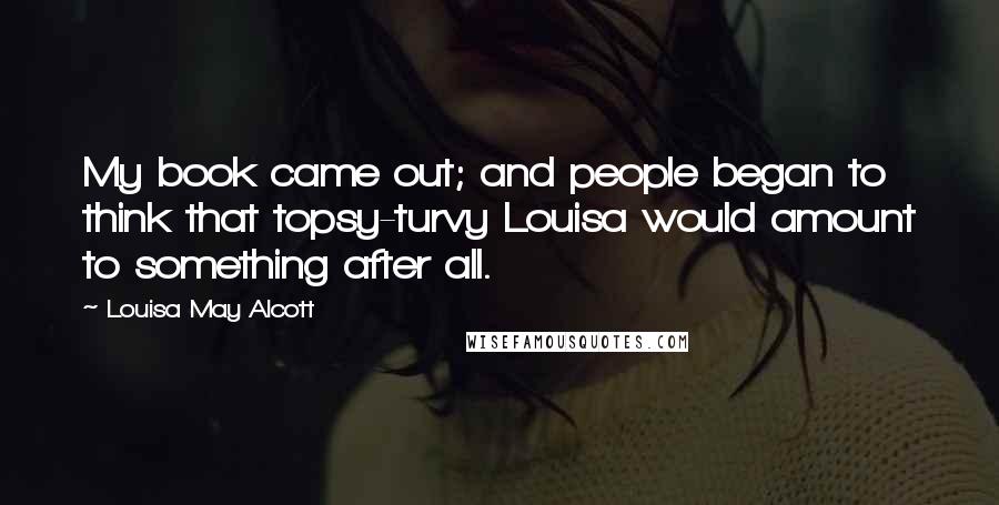 Louisa May Alcott Quotes: My book came out; and people began to think that topsy-turvy Louisa would amount to something after all.