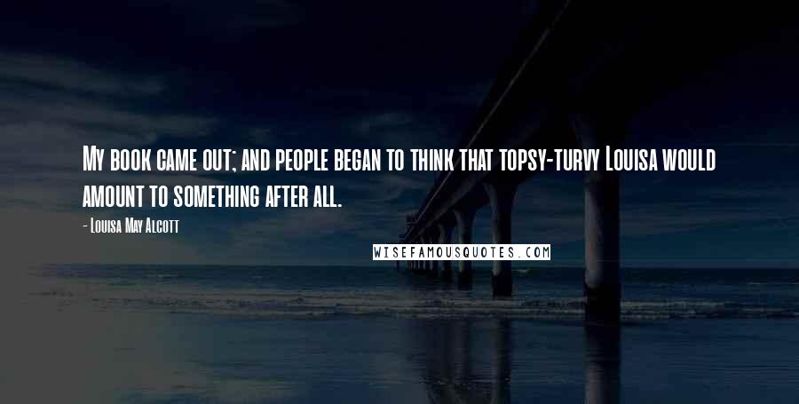 Louisa May Alcott Quotes: My book came out; and people began to think that topsy-turvy Louisa would amount to something after all.