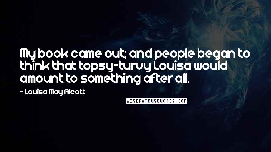 Louisa May Alcott Quotes: My book came out; and people began to think that topsy-turvy Louisa would amount to something after all.