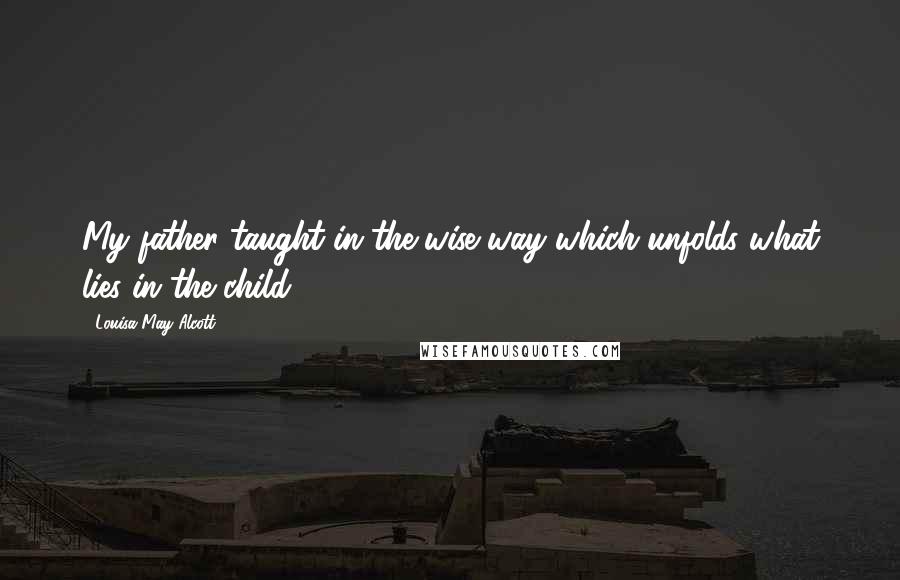 Louisa May Alcott Quotes: My father taught in the wise way which unfolds what lies in the child