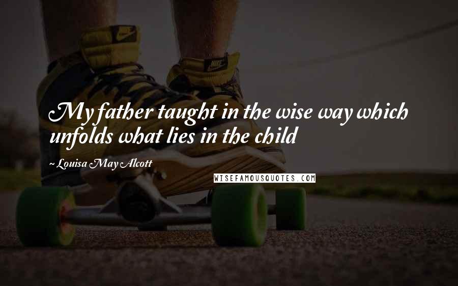 Louisa May Alcott Quotes: My father taught in the wise way which unfolds what lies in the child