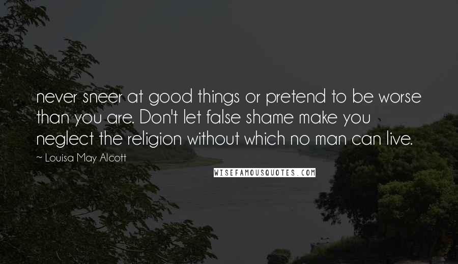 Louisa May Alcott Quotes: never sneer at good things or pretend to be worse than you are. Don't let false shame make you neglect the religion without which no man can live.