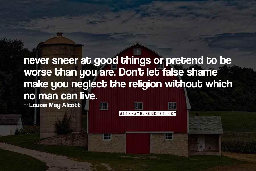 Louisa May Alcott Quotes: never sneer at good things or pretend to be worse than you are. Don't let false shame make you neglect the religion without which no man can live.